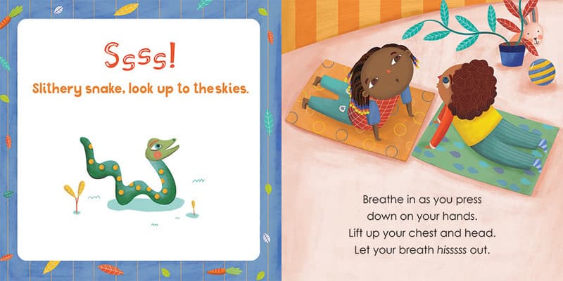Ssss! Slithery snake, look up the the skies. 
Breathe in as you press
down on your hands. 
Lift up your chest and head. 
Let your breath hisssss out. 