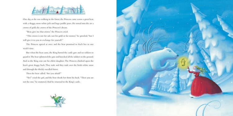 One day, as she was walking in the forest, the Princess came across a great bear, with a shaggy, snow-white pelt and huge paddle paws. He tossed into the air a crown of gold, the crown of the Princess’s dream. “Bear, give me that crown,” the Princess cried. “The crown is not for sale, not for gold or money,” he growled, “but I will give it to you in exchange for yourself.” The Princess agreed at once and the bear promised to fetch her in one week’s time. But when the bear came, the King barred the castle gate and set soldiers to guard it. The bear splintered the gate and knocked all the soldiers to the ground. And so the King sent out his eldest daughter. The Princess climbed upon the bear’s great shaggy back. They rode over the bride-white snow and through the thickly-needled forest. Then the bear called, “Are you afraid?” “Yes!” cried the girl, and the bear shook her from his back. “Then you are not the one,” he muttered. And he returned to the King’s castle. 