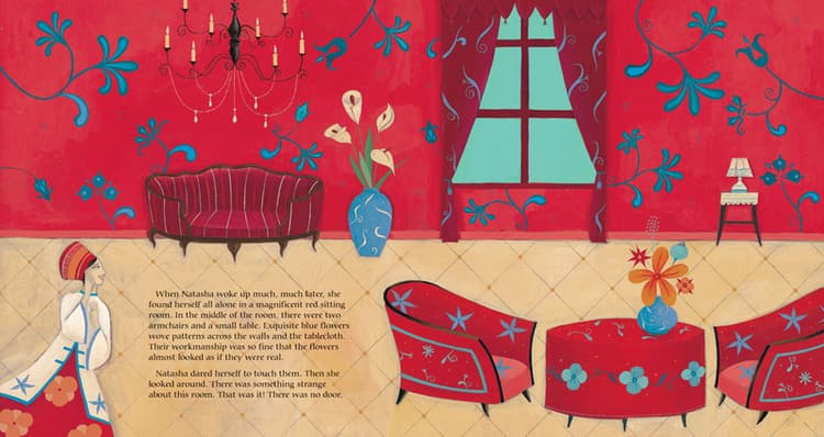 When Natasha woke up much, much later, she found herself all along in a magnificent red sitting room. In the middle of the room, there were two armchairs and a small table. Exquisite blue flowers wove patterns across the walls and the tablecloth. Their workmanship was so fine that the flowers almost looked as if they were real. Natasha dared herself to touch them. Then she looked around. There was something strange about this room. That was it! There was no door.  