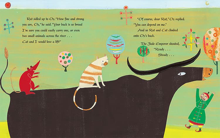 Rat sidled up to Ox. “How fine and strong you, Ox,” he said. “Your back is so broad I’m sure you could easily carry one, or even two small animals across the river… Cat and I would love a lift!” “Of course, dear Rat,” Ox replied. “You can depend on me.” And so Rat and Cat climbed onto Ox’s back. The Jade Emperor shouted, “Ready… Steady…”