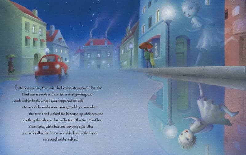 Late one evening, the Tear Thief crept into a town. The Tear Thief was invisible and carried a silvery, waterproof sack on her back. Only if you happened to look into a puddle as she was passing could you see what the Tear Thief looked liked because a puddle was the one thing that showed her reflection. The Tear Thief had short spiky white hair and big grey eyes. She wore a handkerchief dress and silk slippers that made no sound as she walked.