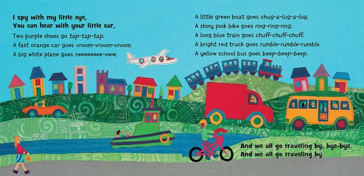 I spy with my little eye. You can hear your little ear, two purple shoes go tap-tap-tap. A fast orange car goes vroom-vroom-vroom. A big white plane goes neeeeeee-oww. A little boat goes chug-a-lug-a-lug. A shiny pink bike goes ring-ring-ring. A long blue train goes chuff-chuff-chuff. A bright red truck goes rumble-rumble-rumble. A yellow bus goes beep-beep-beep.  And we all go traveling by, bye-bye, and we all go traveling by.
